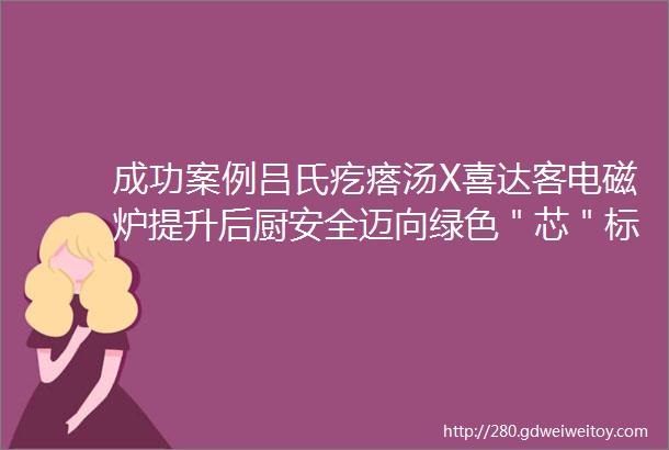 成功案例吕氏疙瘩汤X喜达客电磁炉提升后厨安全迈向绿色＂芯＂标准