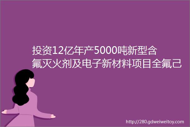 投资12亿年产5000吨新型含氟灭火剂及电子新材料项目全氟己酮及衍生物锂电消防抑制剂等